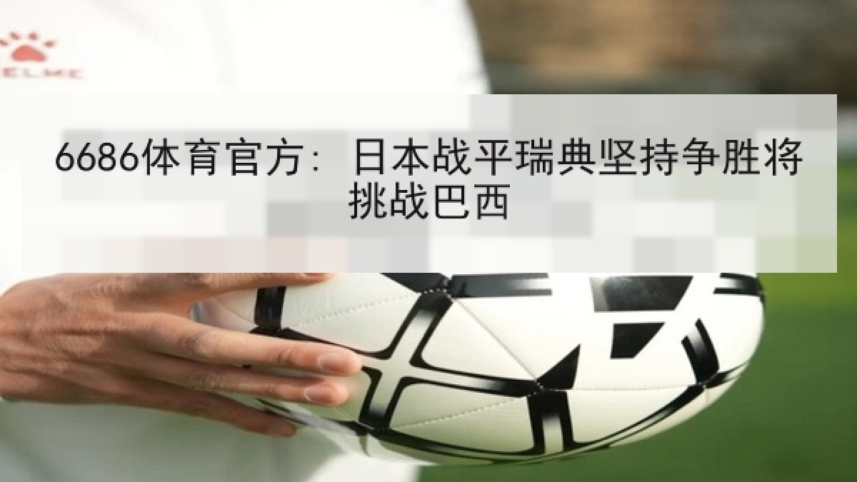 6686体育官方: 日本战平瑞典坚持争胜将挑战巴西
