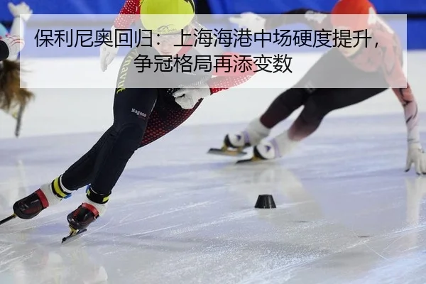 保利尼奥回归：上海海港中场硬度提升，争冠格局再添变数