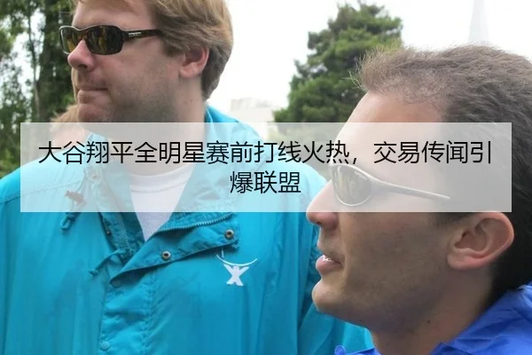 大谷翔平全明星赛前打线火热，交易传闻引爆联盟