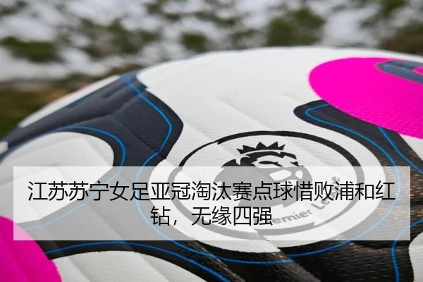 江苏苏宁女足亚冠淘汰赛点球惜败浦和红钻，无缘四强