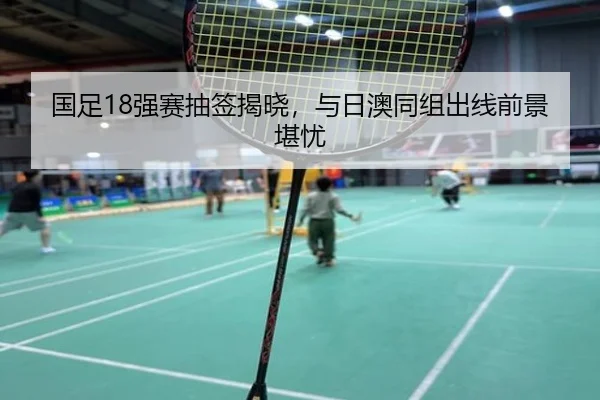 国足18强赛抽签揭晓，与日澳同组出线前景堪忧