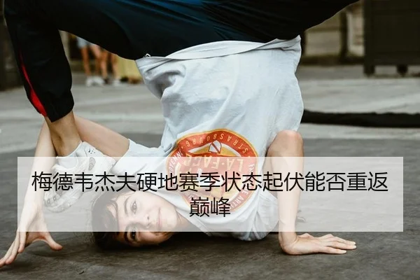 梅德韦杰夫硬地赛季状态起伏能否重返巅峰