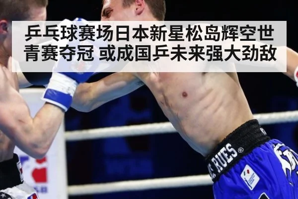 乒乓球赛场日本新星松岛辉空世青赛夺冠 或成国乒未来强大劲敌