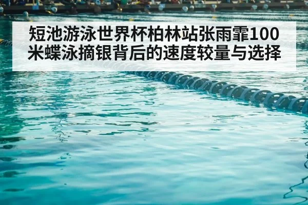 短池游泳世界杯柏林站张雨霏100米蝶泳摘银背后的速度较量与选择